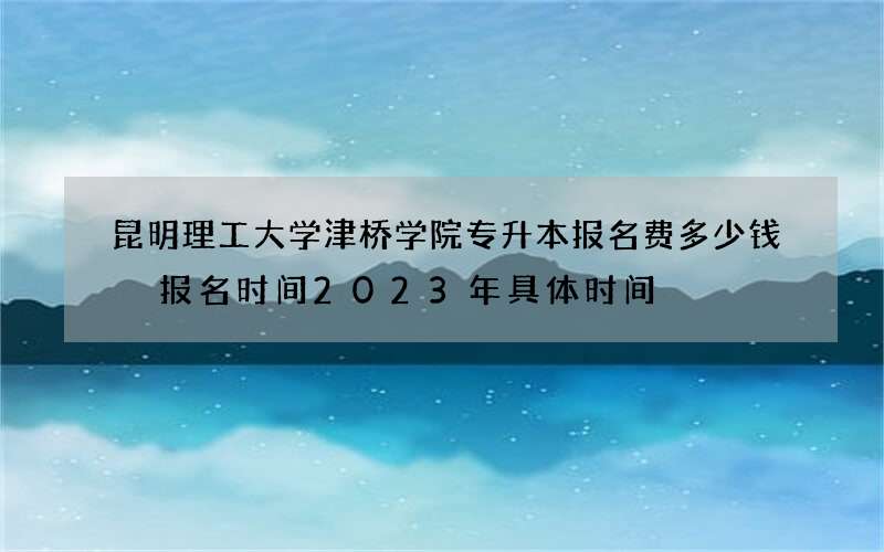 昆明理工大学津桥学院专升本报名费多少钱 报名时间2023年具体时间